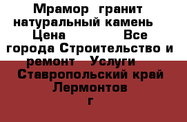 Мрамор, гранит, натуральный камень! › Цена ­ 10 000 - Все города Строительство и ремонт » Услуги   . Ставропольский край,Лермонтов г.